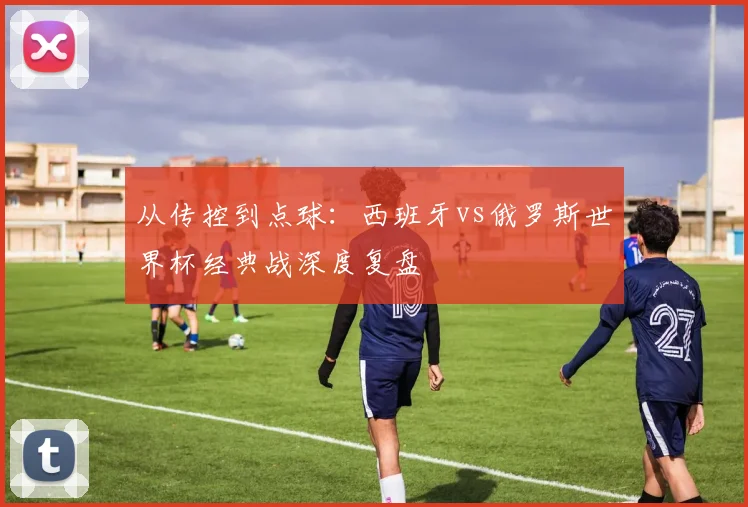 从传控到点球:西班牙vs俄罗斯世界杯经典战深度复盘