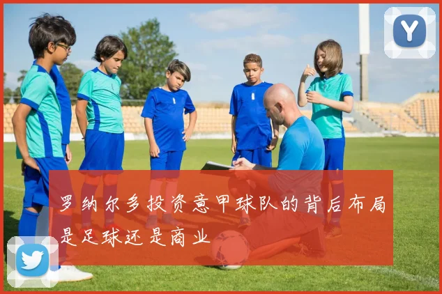 罗纳尔多投资意甲球队的背后布局是足球还是商业