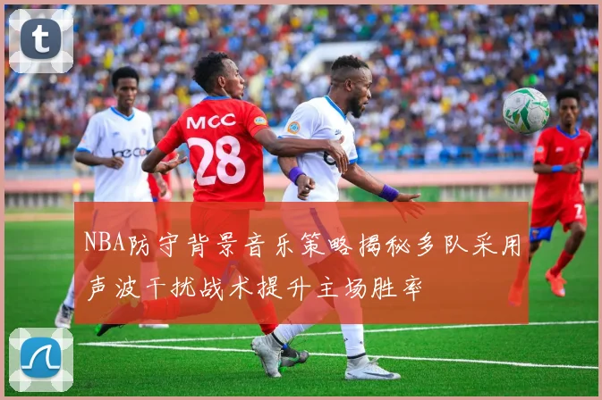 NBA防守背景音乐策略揭秘多队采用声波干扰战术提升主场胜率