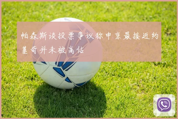 帕森斯谈投票争议称申京最接近约基奇并未被高估