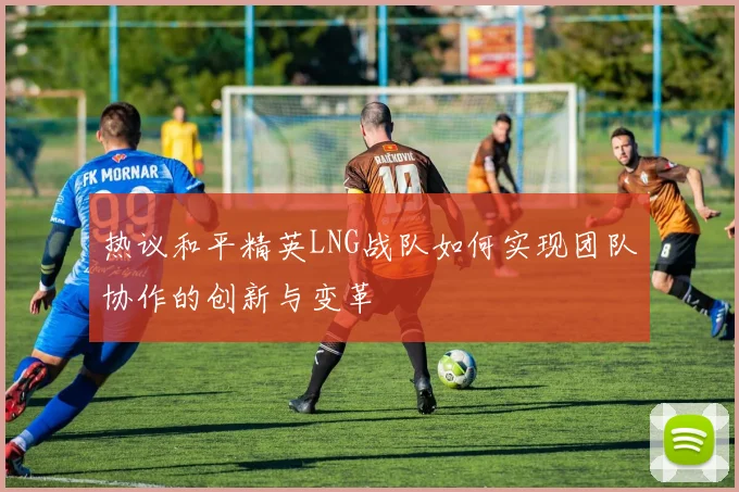 热议和平精英LNG战队如何实现团队协作的创新与变革