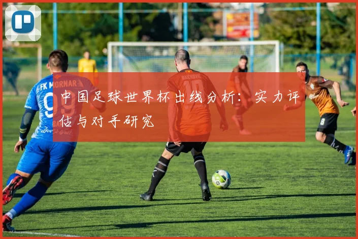 中国足球世界杯出线分析：实力评估与对手研究