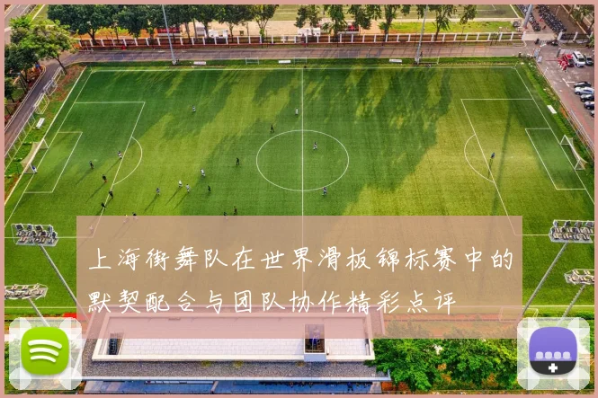 上海街舞队在世界滑板锦标赛中的默契配合与团队协作精彩点评