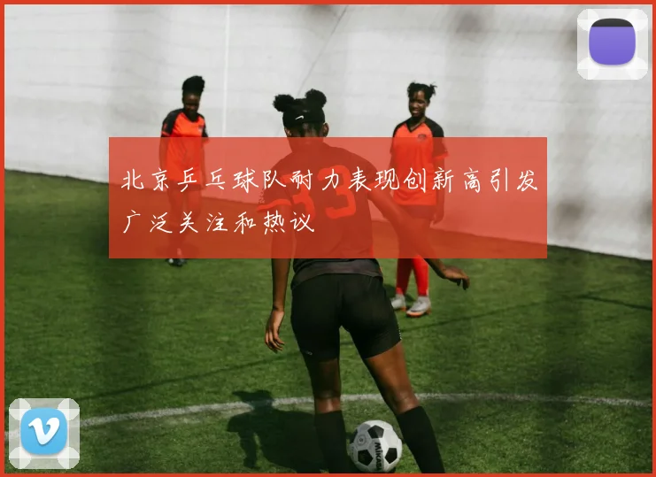 北京乒乓球队耐力表现创新高引发广泛关注和热议
