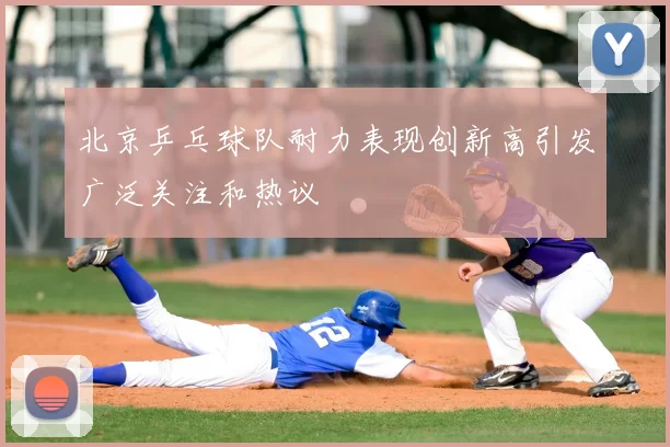 北京乒乓球队耐力表现创新高引发广泛关注和热议