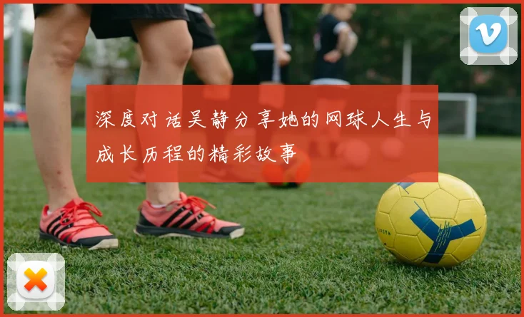 深度对话吴静分享她的网球人生与成长历程的精彩故事