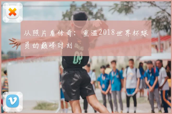 从照片看传奇:重温2018世界杯球员的巅峰时刻