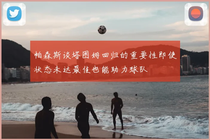 帕森斯谈塔图姆回归的重要性即使状态未达最佳也能助力球队