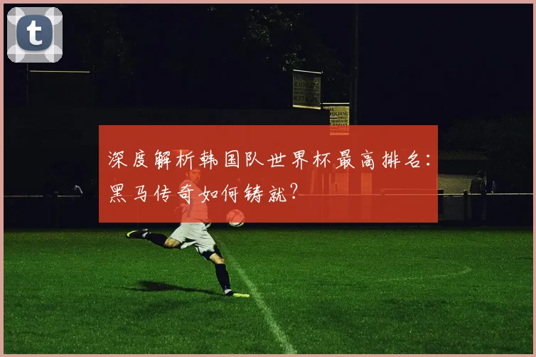 深度解析韩国队世界杯最高排名：黑马传奇如何铸就？