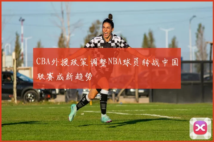 CBA外援政策调整NBA球员转战中国联赛成新趋势