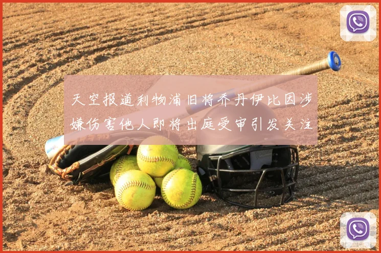 天空报道利物浦旧将乔丹伊比因涉嫌伤害他人即将出庭受审引发关注