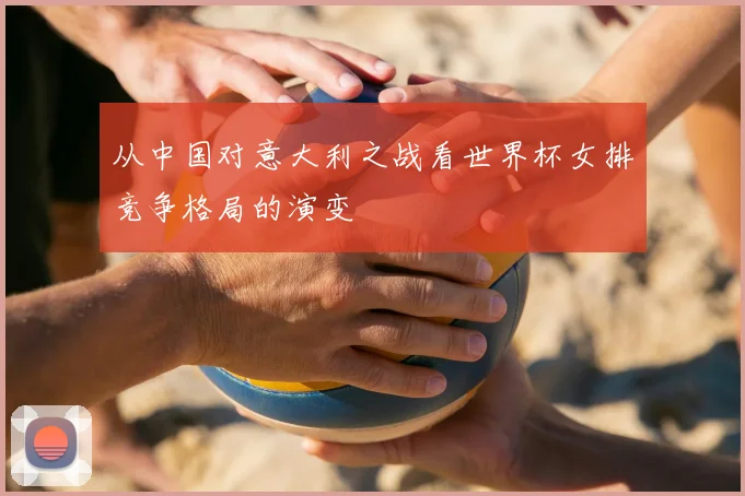 从中国对意大利之战看世界杯女排竞争格局的演变