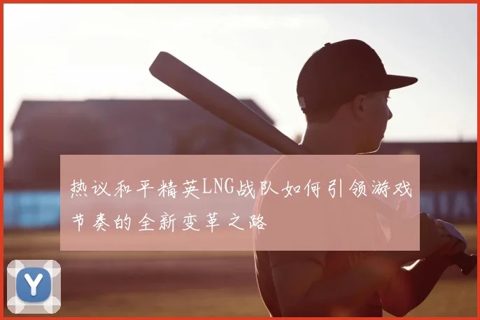 热议和平精英LNG战队如何引领游戏节奏的全新变革之路