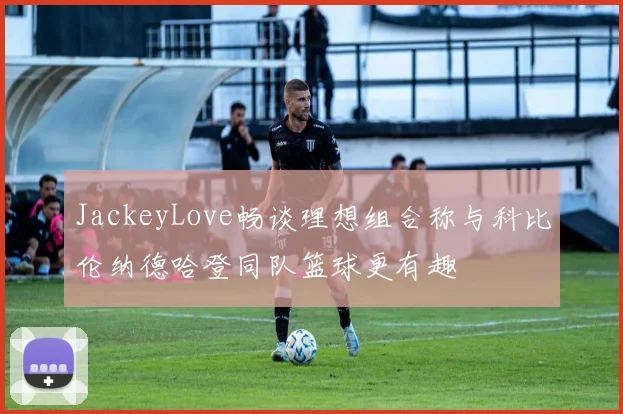 JackeyLove畅谈理想组合称与科比伦纳德哈登同队篮球更有趣