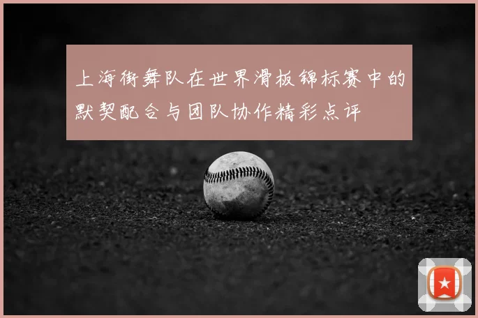 上海街舞队在世界滑板锦标赛中的默契配合与团队协作精彩点评