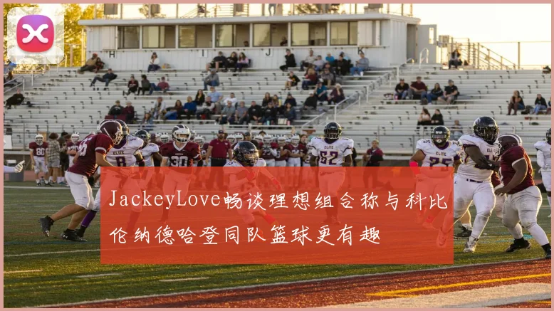 JackeyLove畅谈理想组合称与科比伦纳德哈登同队篮球更有趣