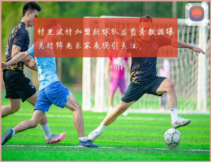 特里波特加盟新球队后首秀数据曝光对阵老东家表现引关注
