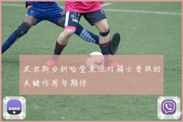 皮尔斯分析哈登表现对骑士晋级的关键作用与期待