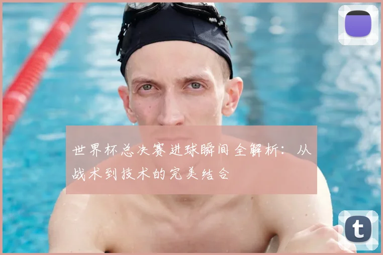 世界杯总决赛进球瞬间全解析：从战术到技术的完美结合