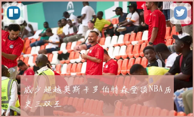 威少超越奥斯卡罗伯特森登顶NBA历史三双王