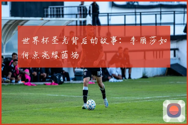 世界杯圣光背后的故事:李丽莎如何点亮绿茵场