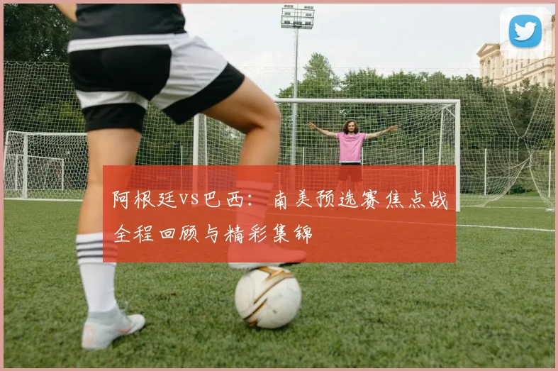 阿根廷vs巴西:南美预选赛焦点战全程回顾与精彩集锦