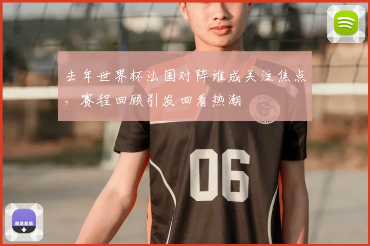 去年世界杯法国对阵谁成关注焦点，赛程回顾引发回看热潮