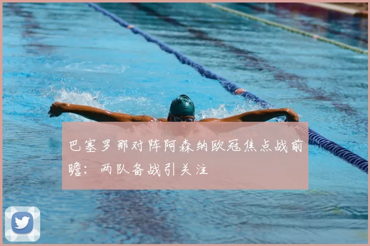 巴塞罗那对阵阿森纳欧冠焦点战前瞻:两队备战引关注