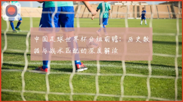 中国足球世界杯分组前瞻:历史数据与战术匹配的深度解读