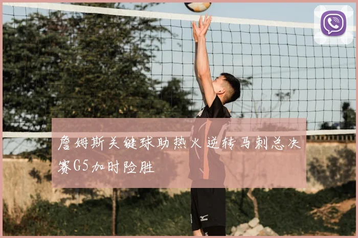 詹姆斯关键球助热火逆转马刺总决赛G5加时险胜