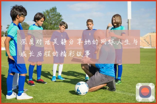 深度对话吴静分享她的网球人生与成长历程的精彩故事