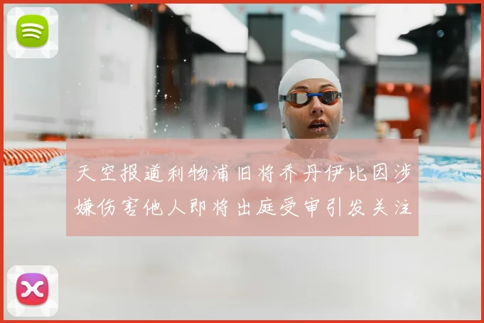 天空报道利物浦旧将乔丹伊比因涉嫌伤害他人即将出庭受审引发关注