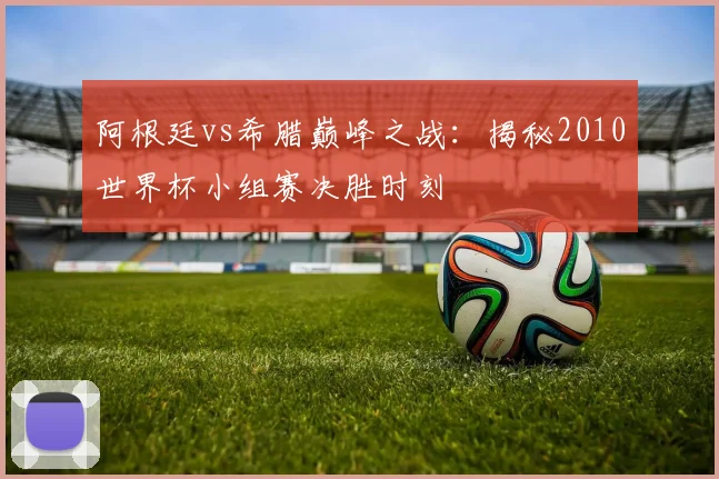 阿根廷vs希腊巅峰之战:揭秘2010世界杯小组赛决胜时刻