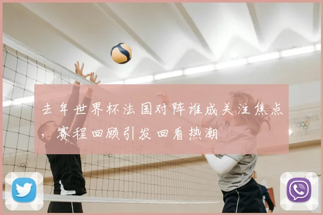 去年世界杯法国对阵谁成关注焦点,赛程回顾引发回看热潮