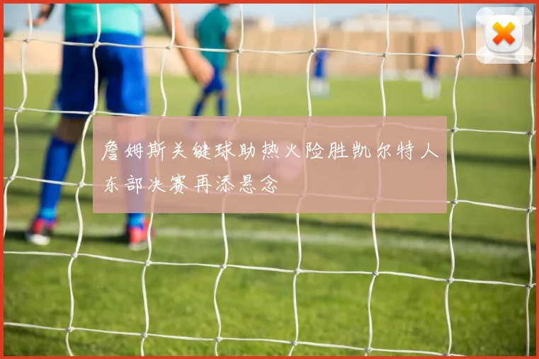 詹姆斯关键球助热火险胜凯尔特人东部决赛再添悬念