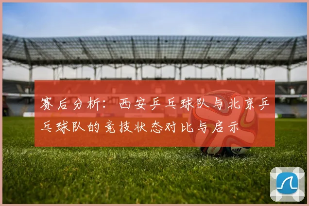 赛后分析：西安乒乓球队与北京乒乓球队的竞技状态对比与启示