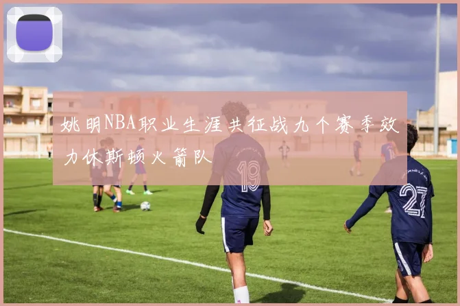 姚明NBA职业生涯共征战九个赛季效力休斯顿火箭队