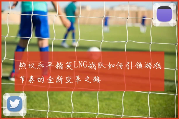 热议和平精英LNG战队如何引领游戏节奏的全新变革之路